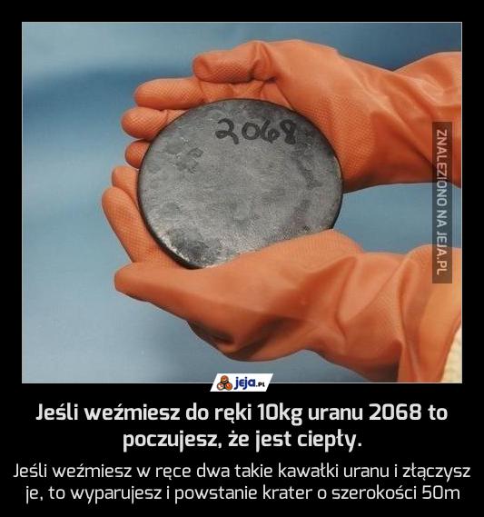 Jeśli weźmiesz do ręki 10kg uranu 2068 to poczujesz, że jest ciepły.