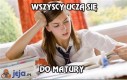 Wszyscy uczą się do matury, a zgadnijcie co ja robię